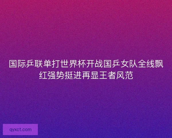 国际乒联单打世界杯开战国乒女队全线飘红强势挺进再显王者风范