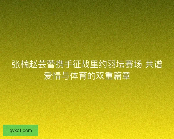 张楠赵芸蕾携手征战里约羽坛赛场 共谱爱情与体育的双重篇章