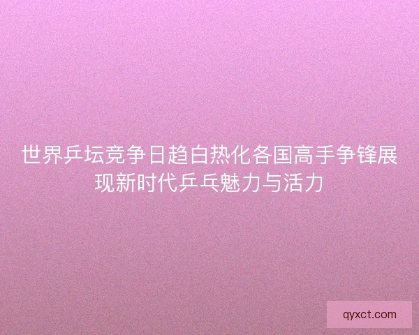 世界乒坛竞争日趋白热化各国高手争锋展现新时代乒乓魅力与活力