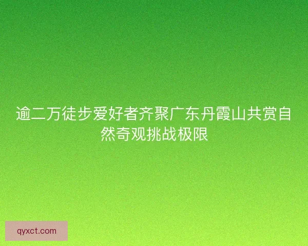 逾二万徒步爱好者齐聚广东丹霞山共赏自然奇观挑战极限