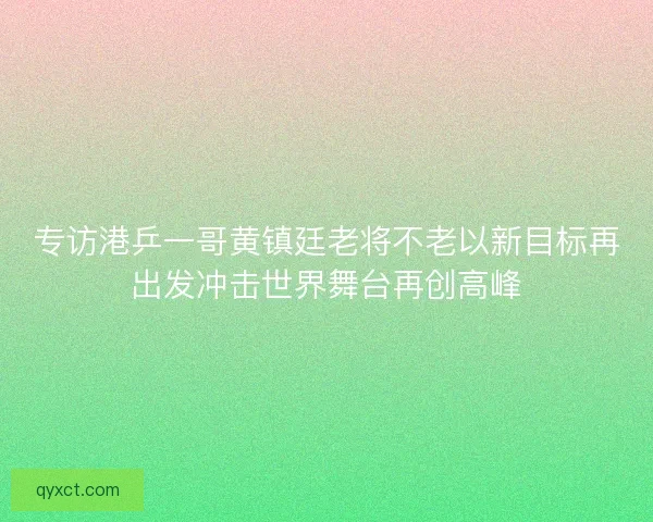 专访港乒一哥黄镇廷老将不老以新目标再出发冲击世界舞台再创高峰